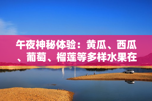 午夜神秘體驗(yàn)：黃瓜、西瓜、葡萄、榴蓮等多樣水果在線引發(fā)味覺冒險(xiǎn)