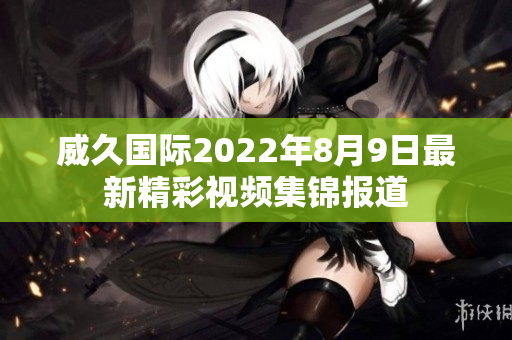 威久國(guó)際2022年8月9日最新精彩視頻集錦報(bào)道