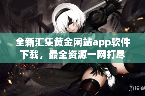 全新匯集黃金網(wǎng)站app軟件下載，最全資源一網(wǎng)打盡