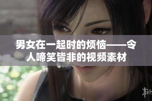 男女在一起時的煩惱——令人啼笑皆非的視頻素材