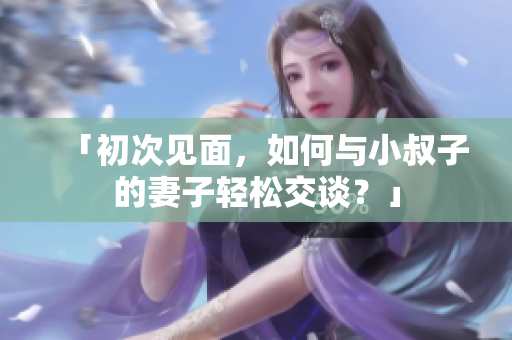 「初次見面，如何與小叔子的妻子輕松交談？」
