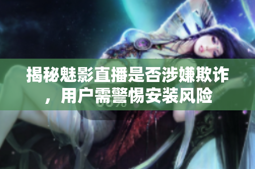 揭秘魅影直播是否涉嫌欺詐，用戶需警惕安裝風(fēng)險