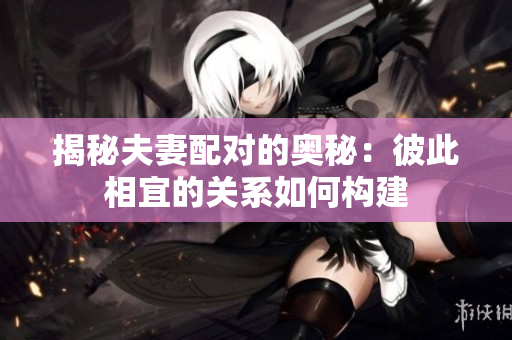 揭秘夫妻配對的奧秘：彼此相宜的關系如何構(gòu)建