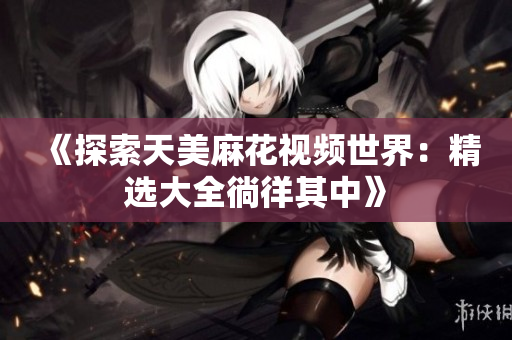 《探索天美麻花視頻世界：精選大全徜徉其中》