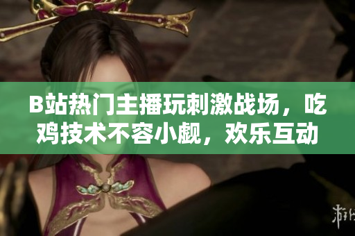 B站熱門主播玩刺激戰(zhàn)場(chǎng)，吃雞技術(shù)不容小覷，歡樂互動(dòng)引人入勝