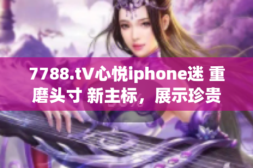 7788.t∨心悅iphone迷 重磨頭寸 新主標(biāo)，展示珍貴體驗 