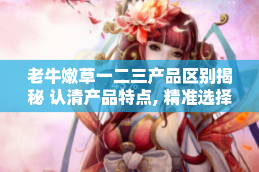 老牛嫩草一二三產(chǎn)品區(qū)別揭秘 認(rèn)清產(chǎn)品特點(diǎn), 精準(zhǔn)選擇最適合的。