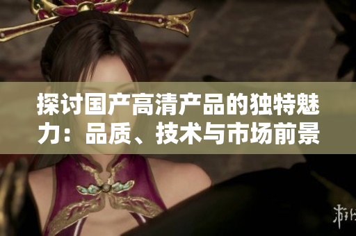 探討國(guó)產(chǎn)高清產(chǎn)品的獨(dú)特魅力：品質(zhì)、技術(shù)與市場(chǎng)前景一攬無(wú)余