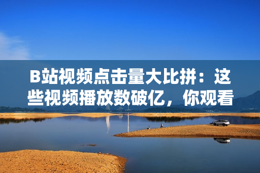 B站視頻點(diǎn)擊量大比拼：這些視頻播放數(shù)破億，你觀看了幾個(gè)？