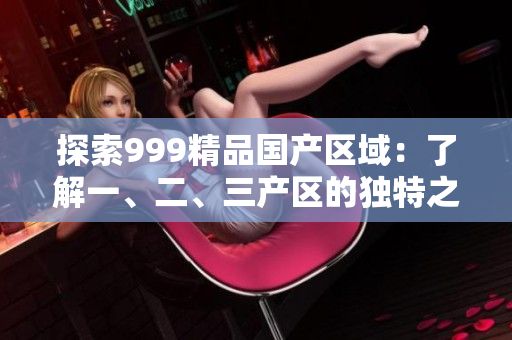 探索999精品國產(chǎn)區(qū)域：了解一、二、三產(chǎn)區(qū)的獨特之處