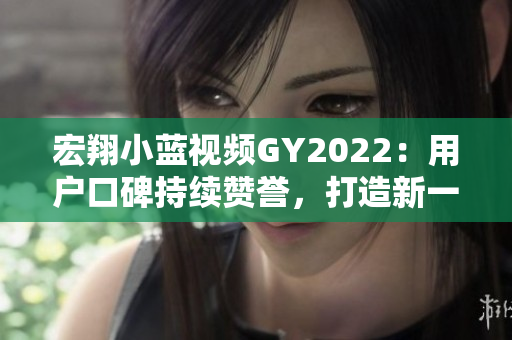 宏翔小藍(lán)視頻GY2022：用戶口碑持續(xù)贊譽(yù)，打造新一代智能出行利器