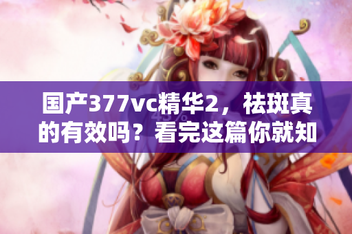 國(guó)產(chǎn)377vc精華2，祛斑真的有效嗎？看完這篇你就知道
