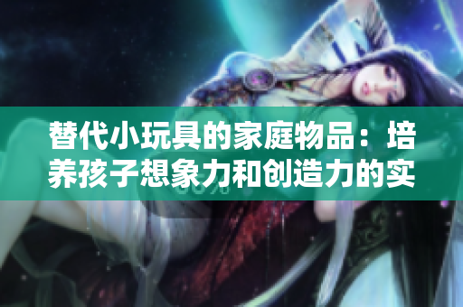 替代小玩具的家庭物品：培養(yǎng)孩子想象力和創(chuàng)造力的實用選擇