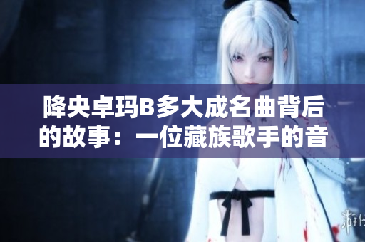 降央卓瑪B多大成名曲背后的故事：一位藏族歌手的音樂傳奇