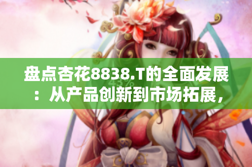 盤點杏花8838.T的全面發(fā)展：從產(chǎn)品創(chuàng)新到市場拓展，一路領(lǐng)先