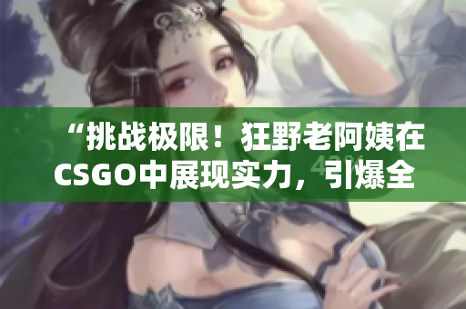 “挑戰(zhàn)極限！狂野老阿姨在CSGO中展現(xiàn)實力，引爆全場熱議！”