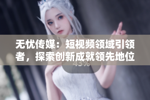 無憂傳媒：短視頻領(lǐng)域引領(lǐng)者，探索創(chuàng)新成就領(lǐng)先地位