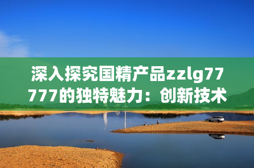 深入探究國(guó)精產(chǎn)品zzlg77777的獨(dú)特魅力：創(chuàng)新技術(shù)與卓越品質(zhì)的完美結(jié)合
