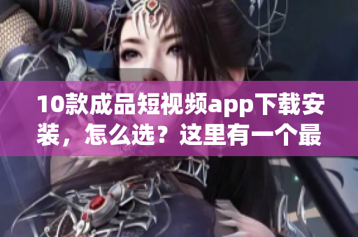10款成品短視頻app下載安裝，怎么選？這里有一個(gè)最全指南