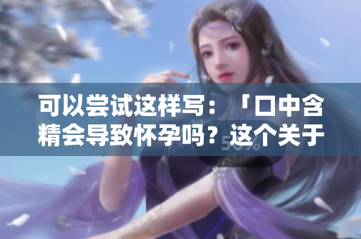 可以嘗試這樣寫：「口中含精會導致懷孕嗎？這個關(guān)于口交的謠言需要澄清」