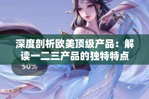深度剖析歐美頂級產(chǎn)品：解讀一二三產(chǎn)品的獨(dú)特特點(diǎn)