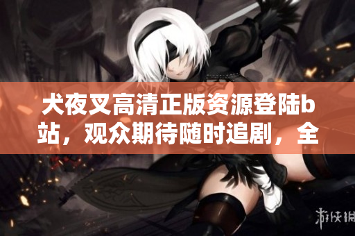 犬夜叉高清正版資源登陸b站，觀眾期待隨時追劇，全新畫質重現(xiàn)戰(zhàn)國奇幻故事