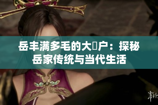 岳豐滿多毛的大隂戶：探秘岳家傳統(tǒng)與當代生活