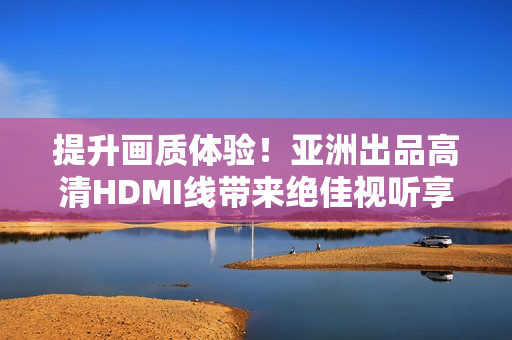 提升畫質(zhì)體驗(yàn)！亞洲出品高清HDMI線帶來絕佳視聽享受