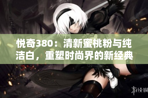 悅奇380：清新蜜桃粉與純潔白，重塑時尚界的新經(jīng)典