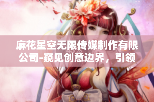 麻花星空無限傳媒制作有限公司-窺見創(chuàng)意邊界，引領(lǐng)視聽未來
