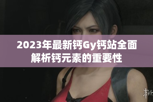 2023年最新鈣Gy鈣站全面解析鈣元素的重要性