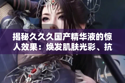 揭秘久久久國產(chǎn)精華液的驚人效果：煥發(fā)肌膚光彩、抗衰老功效無可匹敵！