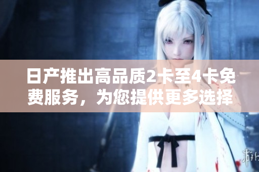 日產(chǎn)推出高品質(zhì)2卡至4卡免費服務(wù)，為您提供更多選擇