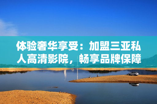 體驗奢華享受：加盟三亞私人高清影院，暢享品牌保障與影音樂趣！