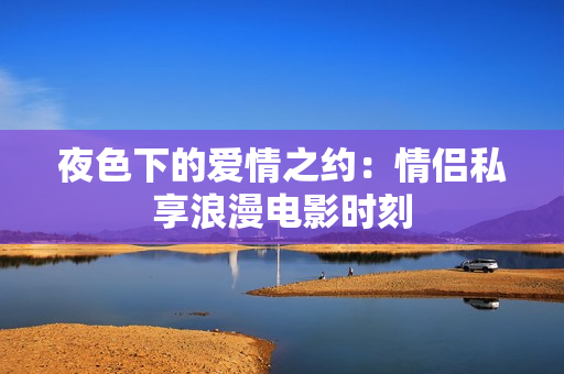 夜色下的愛(ài)情之約：情侶私享浪漫電影時(shí)刻