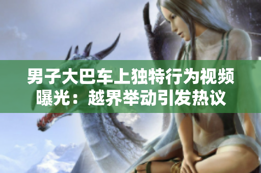 男子大巴車上獨(dú)特行為視頻曝光：越界舉動(dòng)引發(fā)熱議