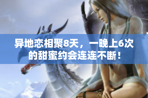 異地戀相聚8天，一晚上6次的甜蜜約會(huì)連連不斷！