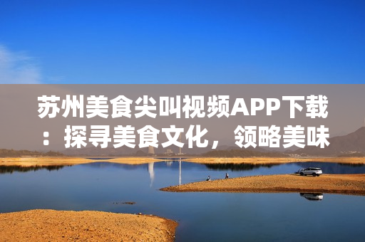 蘇州美食尖叫視頻APP下載：探尋美食文化，領(lǐng)略美味精髓