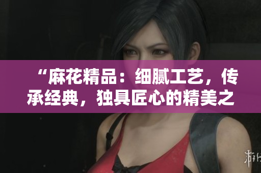 “麻花精品：細(xì)膩工藝，傳承經(jīng)典，獨具匠心的精美之選”
