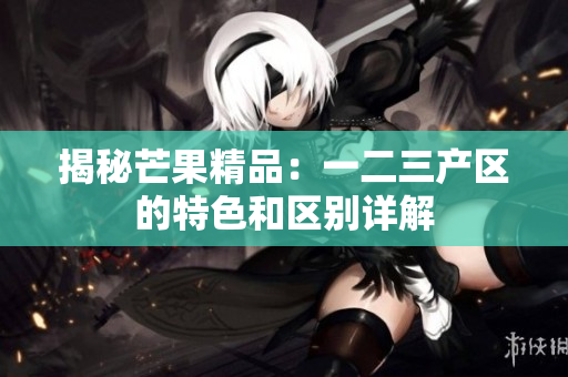揭秘芒果精品：一二三產(chǎn)區(qū)的特色和區(qū)別詳解