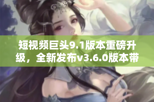 短視頻巨頭9.1版本重磅升級，全新發(fā)布v3.6.0版本帶來驚喜亮點(diǎn)