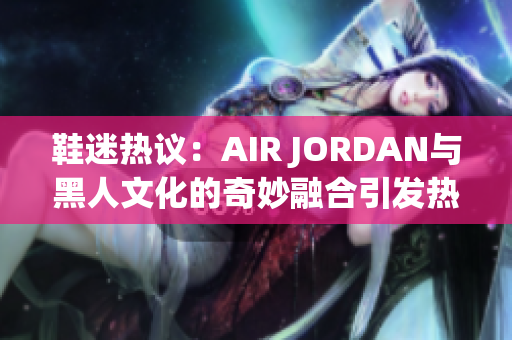 鞋迷熱議：AIR JORDAN與黑人文化的奇妙融合引發(fā)熱議