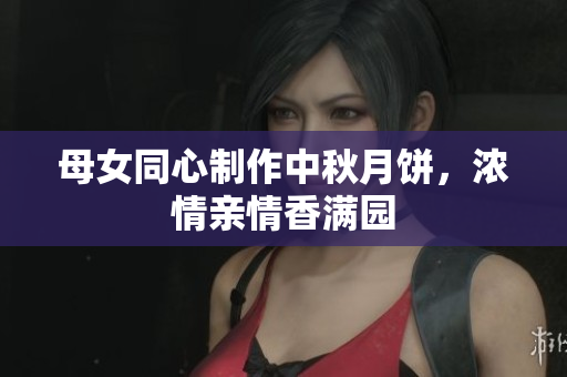 母女同心制作中秋月餅，濃情親情香滿園