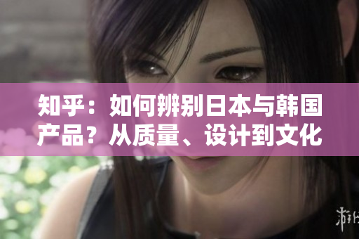 知乎：如何辨別日本與韓國產(chǎn)品？從質(zhì)量、設(shè)計到文化特點(diǎn)，詳細(xì)對比揭秘