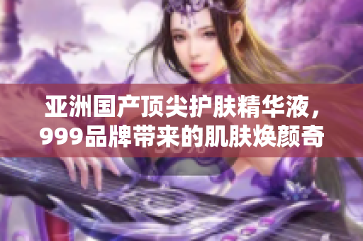 亞洲國產(chǎn)頂尖護(hù)膚精華液，999品牌帶來的肌膚煥顏奇跡
