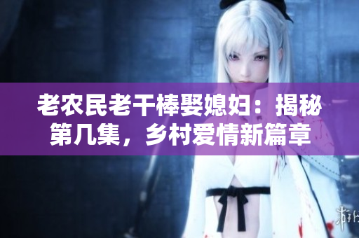 老農(nóng)民老干棒娶媳婦：揭秘第幾集，鄉(xiāng)村愛情新篇章