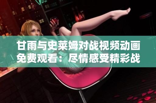 甘雨與史萊姆對戰(zhàn)視頻動畫免費觀看：盡情感受精彩戰(zhàn)斗的魅力
