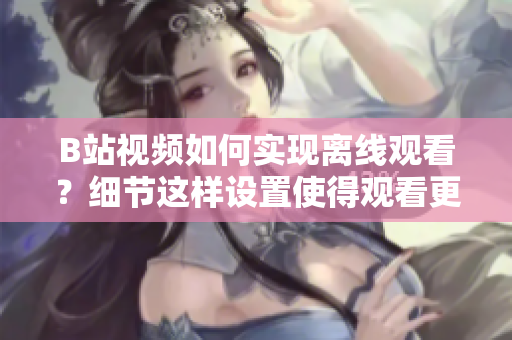 B站視頻如何實現(xiàn)離線觀看？細節(jié)這樣設置使得觀看更加方便