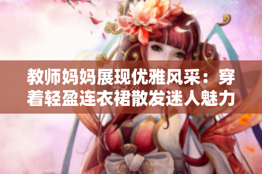 教師媽媽展現(xiàn)優(yōu)雅風(fēng)采：穿著輕盈連衣裙散發(fā)迷人魅力