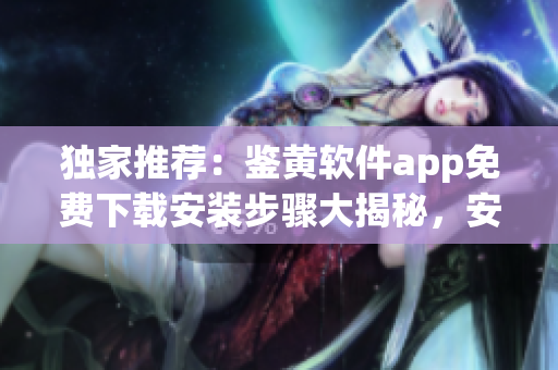 獨(dú)家推薦：鑒黃軟件app免費(fèi)下載安裝步驟大揭秘，安全高效！